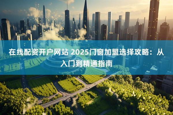 在线配资开户网站 2025门窗加盟选择攻略：从入门到精通指南