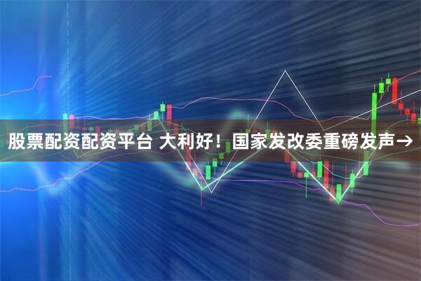 股票配资配资平台 大利好！国家发改委重磅发声→