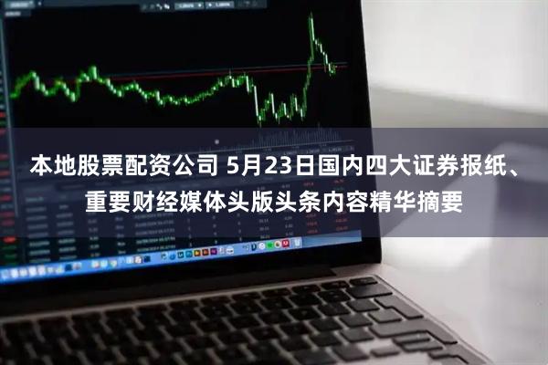 本地股票配资公司 5月23日国内四大证券报纸、重要财经媒体头版头条内容精华摘要