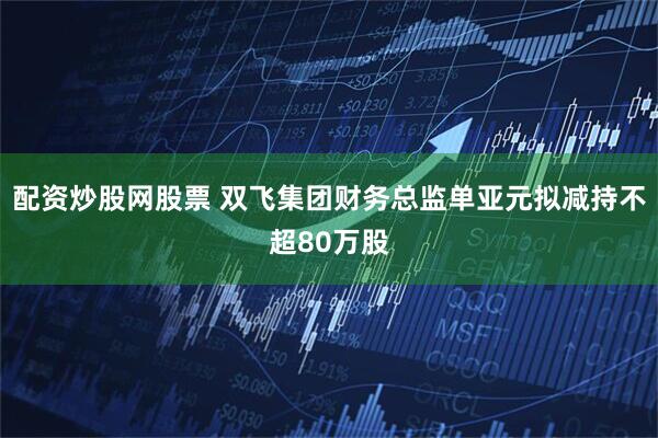 配资炒股网股票 双飞集团财务总监单亚元拟减持不超80万股