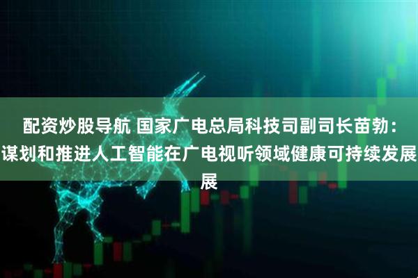 配资炒股导航 国家广电总局科技司副司长苗勃：谋划和推进人工智能在广电视听领域健康可持续发展