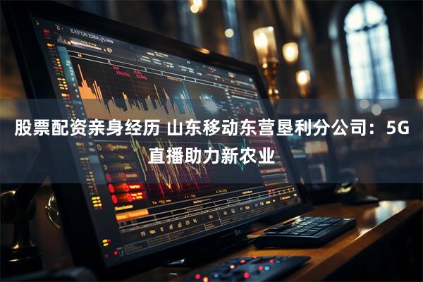 股票配资亲身经历 山东移动东营垦利分公司：5G直播助力新农业