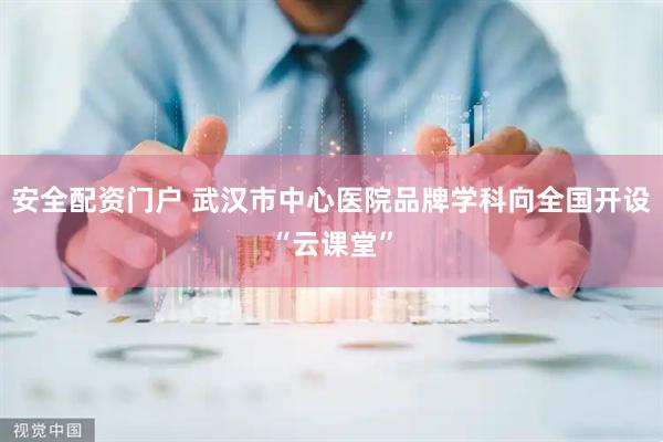 安全配资门户 武汉市中心医院品牌学科向全国开设“云课堂”