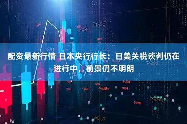配资最新行情 日本央行行长：日美关税谈判仍在进行中，前景仍不明朗