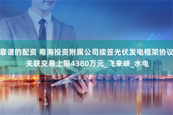 靠谱的配资 粤海投资附属公司续签光伏发电框架协议 关联交易上限4380万元_飞来峡_水电
