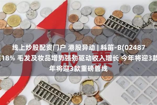线上炒股配资门户 港股异动 | 科笛-B(02487)尾盘涨超18% 毛发及妆品增势强劲驱动收入增长 今年将迎3款重磅管线