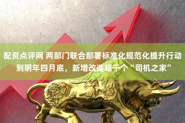 配资点评网 两部门联合部署标准化规范化提升行动 到明年四月底，新增改造超千个“司机之家”