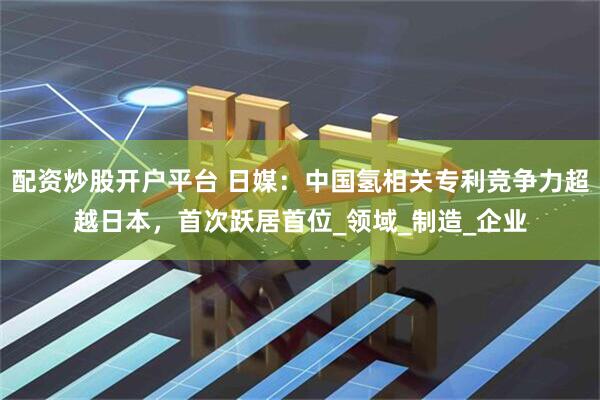 配资炒股开户平台 日媒：中国氢相关专利竞争力超越日本，首次跃居首位_领域_制造_企业