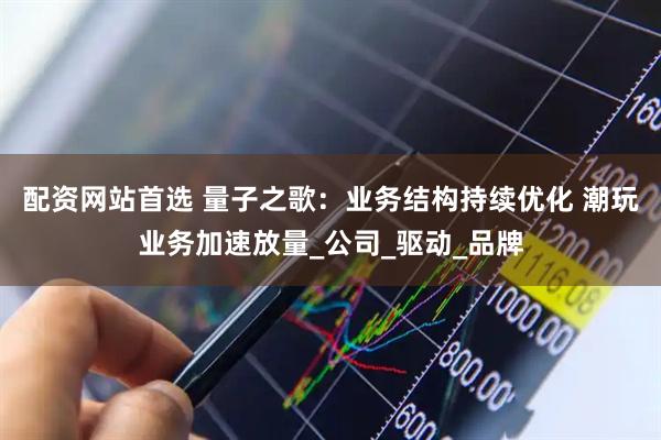 配资网站首选 量子之歌：业务结构持续优化 潮玩业务加速放量_公司_驱动_品牌