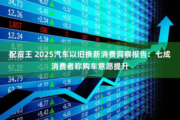 配资王 2025汽车以旧换新消费洞察报告：七成消费者称购车意愿提升