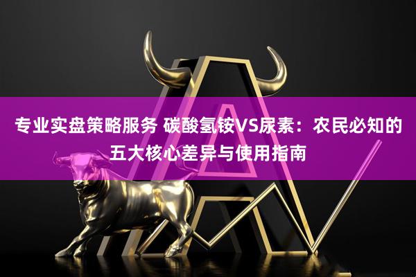 专业实盘策略服务 碳酸氢铵VS尿素：农民必知的五大核心差异与使用指南