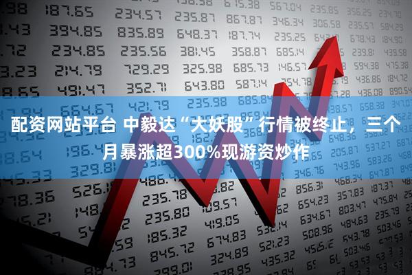配资网站平台 中毅达“大妖股”行情被终止，三个月暴涨超300%现游资炒作