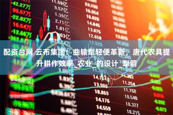 配资台网 云布集团：曲辕犁轻便革新，唐代农具提升耕作效率_农业_的设计_犁箭