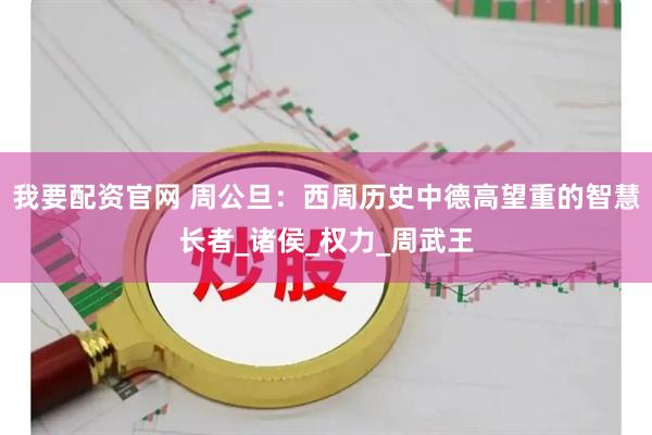 我要配资官网 周公旦：西周历史中德高望重的智慧长者_诸侯_权力_周武王