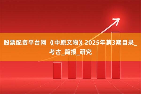 股票配资平台网 《中原文物》2025年第3期目录_考古_简报_研究