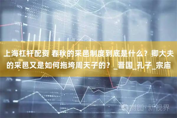 上海杠杆配资 春秋的采邑制度到底是什么？卿大夫的采邑又是如何拖垮周天子的？_晋国_孔子_宗庙