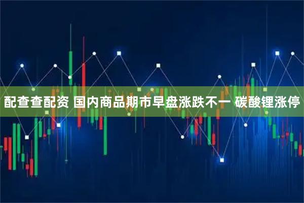 配查查配资 国内商品期市早盘涨跌不一 碳酸锂涨停