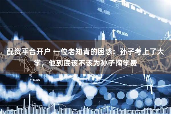 配资平台开户 一位老知青的困惑：孙子考上了大学，他到底该不该为孙子掏学费