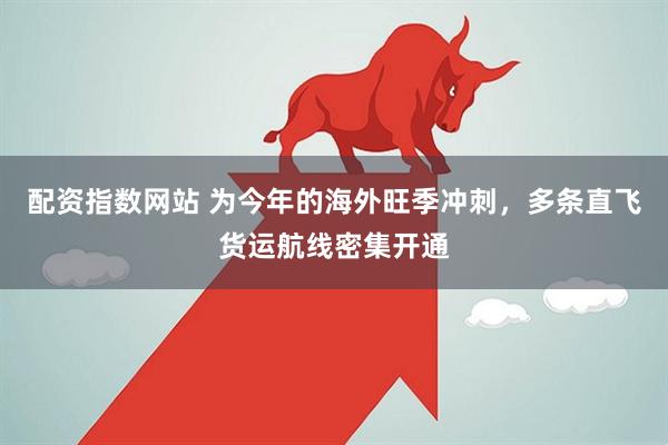 配资指数网站 为今年的海外旺季冲刺，多条直飞货运航线密集开通