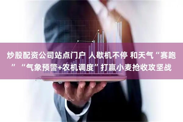 炒股配资公司站点门户 人歇机不停 和天气“赛跑” “气象预警+农机调度”打赢小麦抢收攻坚战