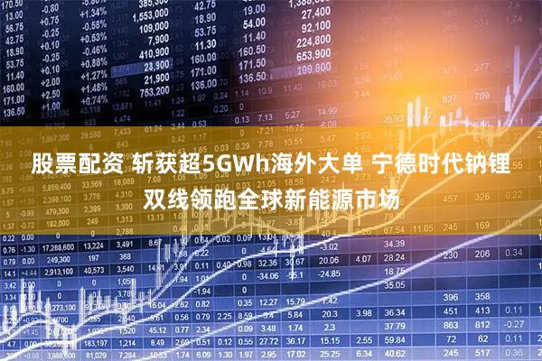 股票配资 斩获超5GWh海外大单 宁德时代钠锂双线领跑全球新能源市场