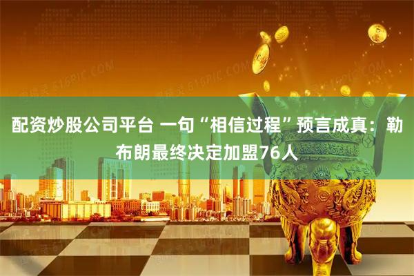 配资炒股公司平台 一句“相信过程”预言成真：勒布朗最终决定加盟76人